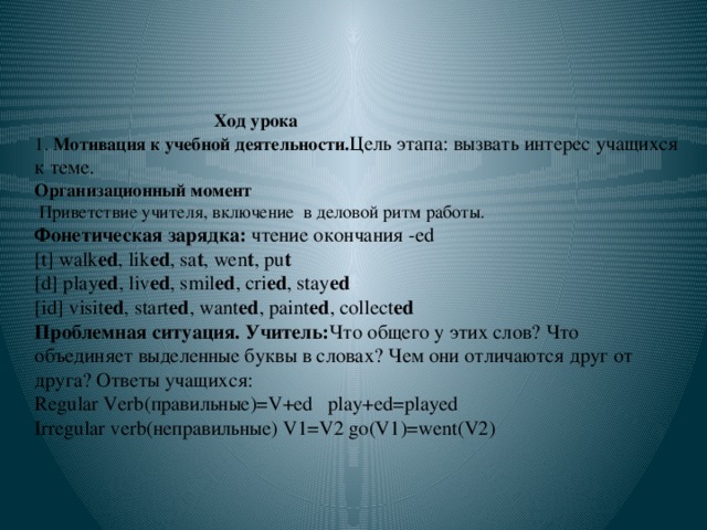 Ход урока  1. Мотивация к учебной деятельности. Цель этапа: вызвать интерес учащихся к теме.  Организационный момент  Приветствие учителя, включение в деловой ритм работы.  Фонетическая зарядка: чтение окончания -ed  [t] walk ed , lik ed , sa t , wen t , pu t  [d] play ed , liv ed , smil ed , cri ed , stay ed  [id] visit ed , start ed , want ed , paint ed , collect ed  Проблемная ситуация. Учитель: Что общего у этих слов? Что объединяет выделенные буквы в словах? Чем они отличаются друг от друга? Ответы учащихся:  Regular Verb(правильные)=V+ed play+ed=played  Irregular verb(неправильные) V1=V2 go(V1)=went(V2)