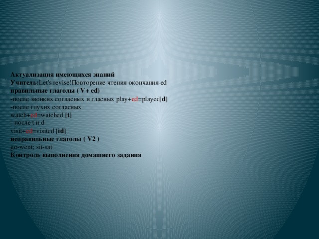 Актуализация имеющихся знаний  Учитель: Let's revise!Повторение чтения окончания-ed  правильные глаголы ( V+ ed)  -после звонких согласных и гласных play+ ed =played[ d ]  -после глухих согласных  watch+ ed =watched [ t ]  - после t и d  visit+ ed =visited [ id ]  неправильные глаголы ( V2 )  go-went; sit-sat  Контроль выполнения домашнего задания