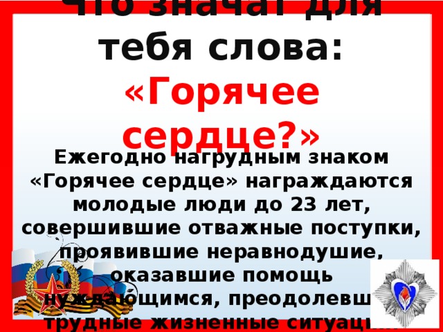 Что значат для тебя слова: «Горячее сердце?» Ежегодно нагрудным знаком «Горячее сердце» награждаются молодые люди до 23 лет, совершившие отважные поступки, проявившие неравнодушие, оказавшие помощь нуждающимся, преодолевшие трудные жизненные ситуации.