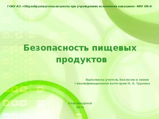 ГОКУ АО «Общеобразовательная школа при учреждениях исполнения наказания» ФКУ ИК-8    Безопасность пищевых  продуктов    Выполнила учитель биологии и химии I квалификационной категории И. А. Трухина     Благовещенск 2015