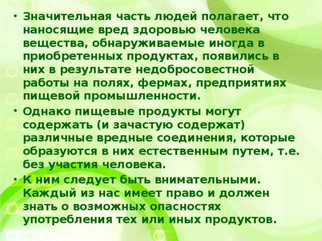 Значительная часть людей полагает, что наносящие вред здоровью человека вещества, обнаруживаемые иногда в приобретенных продуктах, появились в них в результате недобросовестной работы на полях, фермах, предприятиях пищевой промышленности. Однако пищевые продукты могут содержать (и зачастую содержат) различные вредные соединения, которые образуются в них естественным путем, т.е. без участия человека. К ним следует быть внимательными. Каждый из нас имеет право и должен знать о возможных опасностях употребления тех или иных продуктов.