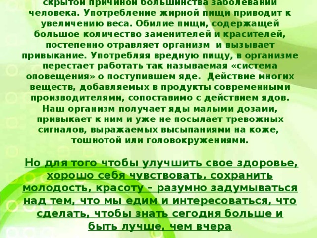 Неправильное питание, как известно, является скрытой причиной большинства заболеваний человека. Употребление жирной пищи приводит к увеличению веса. Обилие пищи, содержащей большое количество заменителей и красителей, постепенно отравляет организм и вызывает привыкание. Употребляя вредную пищу, в организме перестает работать так называемая «система оповещения» о поступившем яде. Действие многих веществ, добавляемых в продукты современными производителями, сопоставимо с действием ядов. Наш организм получает яды малыми дозами, привыкает к ним и уже не посылает тревожных сигналов, выражаемых высыпаниями на коже, тошнотой или головокружениями.    Но для того чтобы улучшить свое здоровье, хорошо себя чувствовать, сохранить молодость, красоту – разумно задумываться над тем, что мы едим и интересоваться, что сделать, чтобы знать сегодня больше и быть лучше, чем вчера