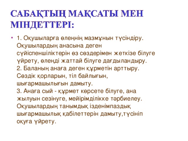 1. Оқушыларға өлеңнің мазмұнын түсіндіру. Оқушылардың анасына деген сүйіспеншіліктерін өз сөздерімен жеткізе білуге үйрету, өлеңді жаттай білуге дағдыландыру.  2. Баланың анаға деген құрметін арттыру. Сөздік қорларын, тіл байлығын, шығармашылығын дамыту.  3. Анаға сый - құрмет көрсете білуге, ана жылуын сезінуге, мейірімділікке тәрбиелеу.  Оқушылардың танымдық ізденімпаздық шығармашылық қабілеттерін дамыту,түсініп оқуға үйрету.