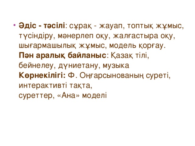 Әдіс - тәсілі : сұрақ - жауап, топтық жұмыс, түсіндіру, мәнерлеп оқу, жалғастыра оқу, шығармашылық жұмыс, модель қорғау.  Пән аралық байланыс : Қазақ тілі, бейнелеу, дүниетану, музыка  Көрнекілігі: Ф. Оңғарсынованың суреті, интерактивті тақта,  суреттер, «Ана» моделі