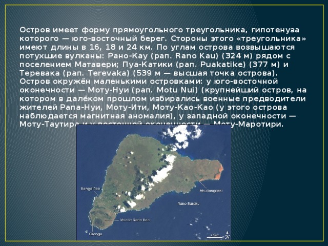 Остров имеет форму прямоугольного треугольника, гипотенуза которого — юго-восточный берег. Стороны этого «треугольника» имеют длины в 16, 18 и 24 км. По углам острова возвышаются потухшие вулканы: Рано-Кау (рап. Rano Kau) (324 м) рядом с поселением Матавери; Пуа-Катики (рап. Puakatike) (377 м) и Теревака (рап. Terevaka) (539 м — высшая точка острова).  Остров окружён маленькими островками: у юго-восточной оконечности — Моту-Нуи (рап. Motu Nui) (крупнейший остров, на котором в далёком прошлом избирались военные предводители жителей Рапа-Нуи, Моту-Ити, Моту-Као-Као (у этого острова наблюдается магнитная аномалия), у западной оконечности — Моту-Таутира и у восточной оконечности — Моту-Маротири.