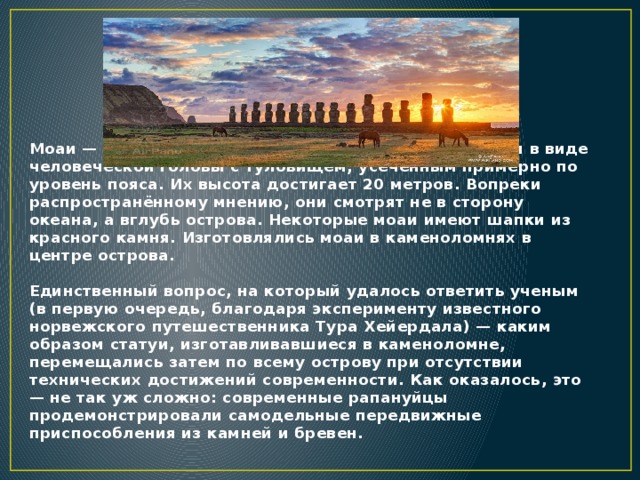 Моаи — каменные статуи на побережье острова Пасхи в виде человеческой головы с туловищем, усечённым примерно по уровень пояса. Их высота достигает 20 метров. Вопреки распространённому мнению, они смотрят не в сторону океана, а вглубь острова. Некоторые моаи имеют шапки из красного камня. Изготовлялись моаи в каменоломнях в центре острова.   Единственный вопрос, на который удалось ответить ученым (в первую очередь, благодаря эксперименту известного норвежского путешественника Тура Хейердала) — каким образом статуи, изготавливавшиеся в каменоломне, перемещались затем по всему острову при отсутствии технических достижений современности. Как оказалось, это — не так уж сложно: современные рапануйцы продемонстрировали самодельные передвижные приспособления из камней и бревен.