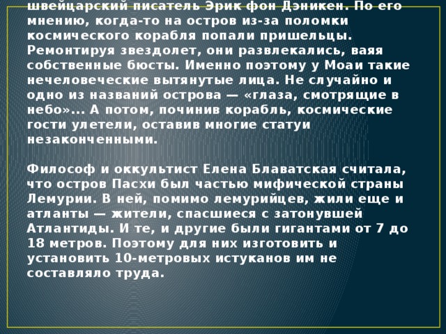 Но это совершенно не раскрывало тему, зачем были нужны Моаи вообще и кого они изображали. Вытянутые головы не слишком похожи на привычного homo sapiens. Свою версию высказал швейцарский писатель Эрик фон Дэникен. По его мнению, когда-то на остров из-за поломки космического корабля попали пришельцы. Ремонтируя звездолет, они развлекались, ваяя собственные бюсты. Именно поэтому у Моаи такие нечеловеческие вытянутые лица. Не случайно и одно из названий острова — «глаза, смотрящие в небо»... А потом, починив корабль, космические гости улетели, оставив многие статуи незаконченными.   Философ и оккультист Елена Блаватская считала, что остров Пасхи был частью мифической страны Лемурии. В ней, помимо лемурийцев, жили еще и атланты — жители, спасшиеся с затонувшей Атлантиды. И те, и другие были гигантами от 7 до 18 метров. Поэтому для них изготовить и установить 10-метровых истуканов им не составляло труда.