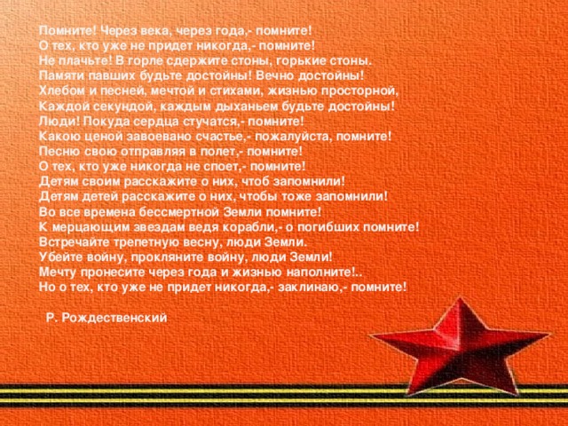 Помните! Через века, через года,- помните!  О тех, кто уже не придет никогда,- помните!  Не плачьте! В горле сдержите стоны, горькие стоны.  Памяти павших будьте достойны! Вечно достойны!  Хлебом и песней, мечтой и стихами, жизнью просторной,  Каждой секундой, каждым дыханьем будьте достойны!  Люди! Покуда сердца стучатся,- помните!  Какою ценой завоевано счастье,- пожалуйста, помните!  Песню свою отправляя в полет,- помните!  О тех, кто уже никогда не споет,- помните!  Детям своим расскажите о них, чтоб запомнили!  Детям детей расскажите о них, чтобы тоже запомнили!  Во все времена бессмертной Земли помните!  К мерцающим звездам ведя корабли,- о погибших помните!  Встречайте трепетную весну, люди Земли.  Убейте войну, прокляните войну, люди Земли!  Мечту пронесите через года и жизнью наполните!..  Но о тех, кто уже не придет никогда,- заклинаю,- помните!                                                           Р. Рождественский