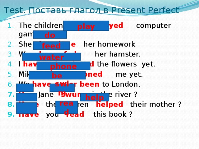 Test. Поставь глагол в Present Perfect The children have played computer games. She has done her homework We have fed her hamster. I have not watered the flowers yet. Mike has not phoned me yet. We have never been to London. Has Jane swum in the river ? Have the children helped their mother ? Have you read this book ? play do feed water phone be swim help read