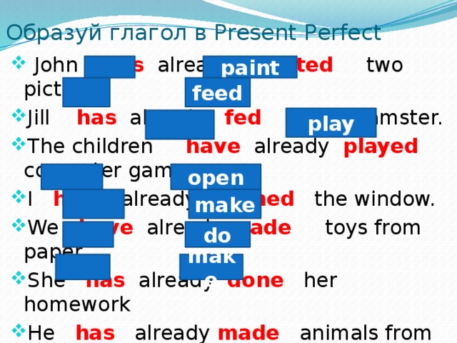 Образуй глагол в Present Perfect  John has already painted two pictures. Jill has already fed her hamster. The children have already played computer games. I have already opened the window. We have already made toys from paper. She has already done her homework He has already made animals from clay. paint feed play open make do make