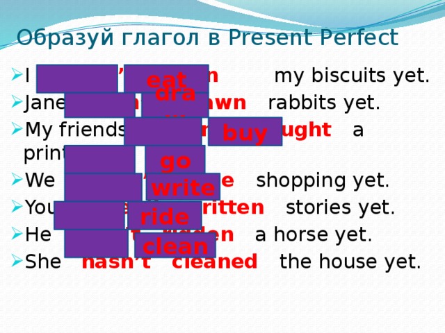 Образуй глагол в Present Perfect I haven’t eaten my biscuits yet. Jane hasn’t drawn rabbits yet. My friends haven’t bought a printer yet. We haven’t gone shopping yet. You haven’t written stories yet. He hasn’t ridden a horse yet. She hasn’t cleaned the house yet. eat draw buy go write ride clean