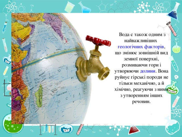 Вода є також одним з найважливіших геологічних  факторів , що змінює зовнішній вид земної поверхні, розмиваючи гори і утворюючи долини . Вона руйнує гірські породи не тільки механічно, а й хімічно, реагуючи з ними з утворенням інших речовин.