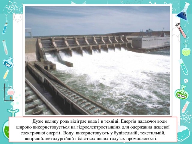 Дуже велику роль відіграє вода і в техніці. Енергія падаючої води широко використовується на гідроелектростанціях для одержання дешевої електричної енергії . Воду використовують у будівельній, текстильній, шкіряній. металургійній і багатьох інших галузях промисловості.