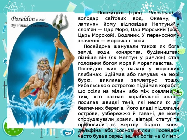 Посейдо́н (грец. Ποσειδῶν ) — володар світових вод, Океану, в латинян йому відповідав Нептун, у слов'ян — Цар Моря, Цар Морський (рос. Царь Морской), Водяник. У переносному значенні — морська стихія.   Посейдона шанували також як бога землі, води, конярства, будівництва; пізніше він (як Нептун у римлян) став головним богом моря й мореплавства.  Посейдон жив у палаці у морських глибинах. Здіймав або гамував на морі бурю, викликав землетрус тощо. Рибальською острогою підіймав кораблі, що осіли на мілині або між скелями, а тим, хто зазнав корабельної аварії, посилав швидкі течії, які несли їх до безпечних берегів. Його владі підлягали острови, узбережжя й гавані, де йому споруджували храми, вівтарі, статуї та приносили в жертву білого коня, дельфіна або соснові гілки. Посейдон часто бував серед інших богів на Олімпі.