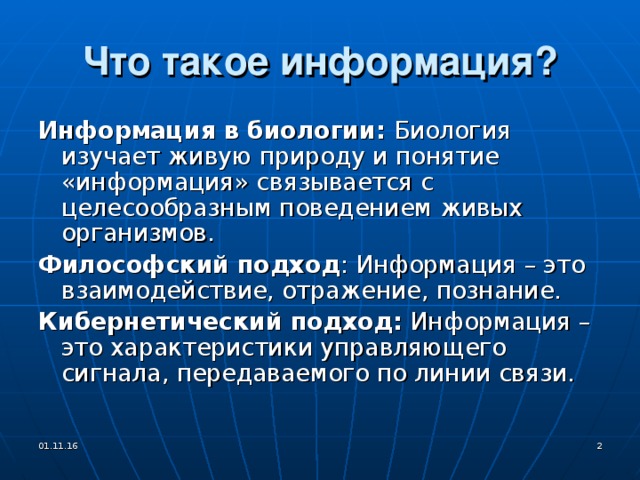 Что такое информация? Информация в биологии: Биология изучает живую природу и понятие «информация» связывается с целесообразным поведением живых организмов. Философский подход : Информация – это взаимодействие, отражение, познание. Кибернетический подход: Информация – это характеристики управляющего сигнала, передаваемого по линии связи. 01.11.16