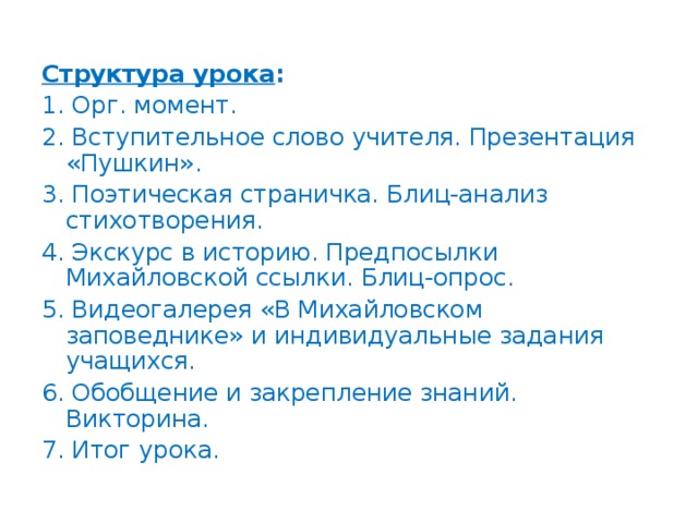 Структура урока : 1. Орг. момент. 2. Вступительное слово учителя. Презентация «Пушкин». 3. Поэтическая страничка. Блиц-анализ стихотворения. 4. Экскурс в историю. Предпосылки Михайловской ссылки. Блиц-опрос. 5. Видеогалерея «В Михайловском заповеднике» и индивидуальные задания учащихся. 6. Обобщение и закрепление знаний. Викторина. 7. Итог урока.