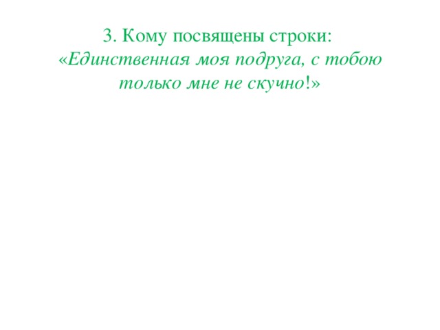 3. Кому посвящены строки:  « Единственная моя подруга, с тобою только мне не скучно !»