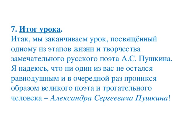 7.  Итог урока .  Итак, мы заканчиваем урок, посвящённый одному из этапов жизни и творчества замечательного русского поэта А.С. Пушкина. Я надеюсь, что ни один из вас не остался равнодушным и в очередной раз проникся образом великого поэта и трогательного человека –  Александра Сергеевича Пушкина !