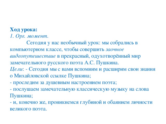 Ход урока:  1. Орг. момент .   Сегодня у нас необычный урок: мы собрались в компьютерном классе, чтобы совершить  заочное видеопутешествие  в прекрасный, одухотворённый мир замечательного русского поэта А.С. Пушкина.   Цели : - Сегодня мы с вами вспомним и расширим свои знания о Михайловской ссылке Пушкина;  - проследим за душевным настроением поэта;  - послушаем замечательную классическую музыку на слова Пушкина;  - и, конечно же, проникнемся глубиной и обаянием личности великого поэта.