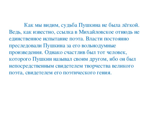 Как мы видим, судьба Пушкина не была лёгкой. Ведь, как известно, ссылка в Михайловское отнюдь не единственное испытание поэта. Власти постоянно преследовали Пушкина за его вольнодумные произведения. Однако счастлив был тот человек, которого Пушкин называл своим другом, ибо он был непосредственным свидетелем творчества великого поэта, свидетелем его поэтического гения.