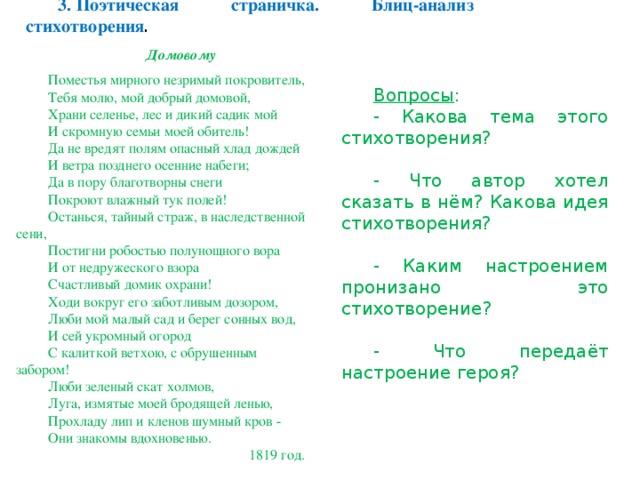 3. Поэтическая страничка. Блиц-анализ стихотворения . Домовому  Поместья мирного незримый покровитель, Тебя молю, мой добрый домовой, Храни селенье, лес и дикий садик мой И скромную семьи моей обитель! Да не вредят полям опасный хлад дождей И ветра позднего осенние набеги; Да в пору благотворны снеги Покроют влажный тук полей! Останься, тайный страж, в наследственной сени, Постигни робостью полунощного вора И от недружеского взора Счастливый домик охрани! Ходи вокруг его заботливым дозором, Люби мой малый сад и берег сонных вод, И сей укромный огород С калиткой ветхою, с обрушенным забором! Люби зеленый скат холмов, Луга, измятые моей бродящей ленью, Прохладу лип и кленов шумный кров - Они знакомы вдохновенью.   1819 год. Вопросы : - Какова тема этого стихотворения? - Что автор хотел сказать в нём? Какова идея стихотворения? - Каким настроением пронизано это стихотворение? - Что передаёт настроение героя?