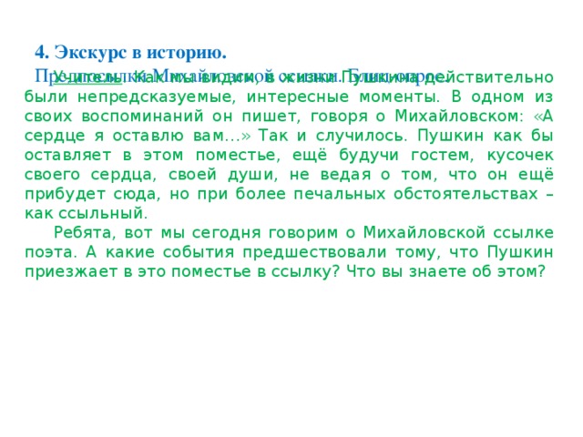 4. Экскурс в историю.  Предпосылки Михайловской ссылки. Блиц-опрос.   Учитель : Как мы видим, в жизни Пушкина действительно были непредсказуемые, интересные моменты. В одном из своих воспоминаний он пишет, говоря о Михайловском: «А сердце я оставлю вам…» Так и случилось. Пушкин как бы оставляет в этом поместье, ещё будучи гостем, кусочек своего сердца, своей души, не ведая о том, что он ещё прибудет сюда, но при более печальных обстоятельствах – как ссыльный. Ребята, вот мы сегодня говорим о Михайловской ссылке поэта. А какие события предшествовали тому, что Пушкин приезжает в это поместье в ссылку? Что вы знаете об этом?