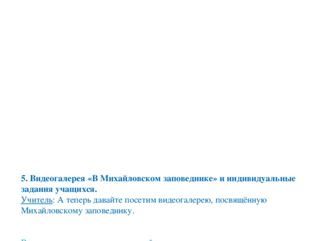 5. Видеогалерея «В Михайловском заповеднике» и индивидуальные задания учащихся.  Учитель : А теперь давайте посетим видеогалерею, посвящённую Михайловскому заповеднику.    В ходе рассмотрения репродукций учащиеся выступают с индивидуальными заданиями.     1 доклад «Михайловское» – Аймуратова Айдана.    2 доклад «Тригорское» – Ербулекова Аида.      3 доклад «Петровское» - Таскалиев Алихан.    4 доклад «Святогорский монастырь» - Карабалиева Румия.