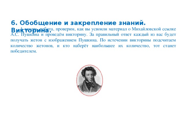 6. Обобщение и закрепление знаний. Викторина.   А теперь, ребята, проверим, как вы усвоили материал о Михайловской ссылке А.С. Пушкина и проведём викторину. За правильный ответ каждый из вас будет получать жетон с изображением Пушкина. По истечении викторины подсчитаем количество жетонов, и кто наберёт наибольшее их количество, тот станет победителем.