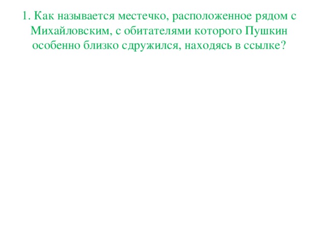 1.   Как называется местечко, расположенное рядом с Михайловским, с обитателями которого Пушкин особенно близко сдружился, находясь в ссылке?