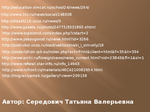 http://education.simcat.ru/school24/news/264/ http://www.1tv.ru/news/social/148308 http://didakt216.ucoz.ru/news/3 http://www.gazeta.ru/photo/24775/3331865.shtml http://www.topbizmd.com/index.php?cstart=2 http://www.pskovgorod.ru/news.html?id=3266 http://podrukoi.ucoz.ru/load/vektor/znaki_i_simvoly/18 http://podarizhizn.ipb.su/index.php?act=Print&client=html&f=35&t=334 http://www.archi.ru/foreign/news/news_current.html?nid=23843&fl=1&sl=1 http://www.referat.star-info.ru/info_14943 http://www.rufront.ru/materials/46C4210082954.html http://migraciyamsk.ru/gallery?view=209158 Автор: Середович Татьяна Валерьевна