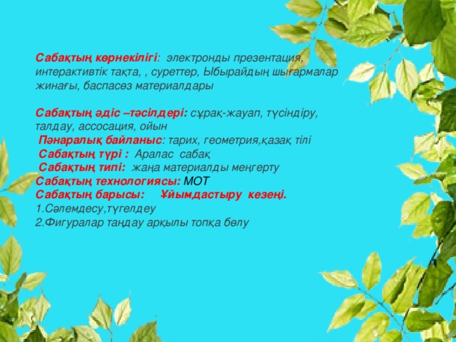 Сабақтың көрнекілігі : электронды презентация, интерактивтік тақта, , суреттер, Ыбырайдың шығармалар жинағы, баспасөз материалдары   Сабақтың әдіс –тәсілдері : сұрақ-жауап, түсіндіру, талдау, ассосация, ойын   Пәнаралық байланыс : тарих, геометрия,қазақ тілі   Сабақтың түрі :  Аралас сабақ   Сабақтың типі: жаңа материалды меңгерту Сабақтың технологиясы: МОТ Сабақтың барысы:  Ұйымдастыру кезеңі. 1.Сәлемдесу,түгелдеу 2.Фигуралар таңдау арқылы топқа бөлу