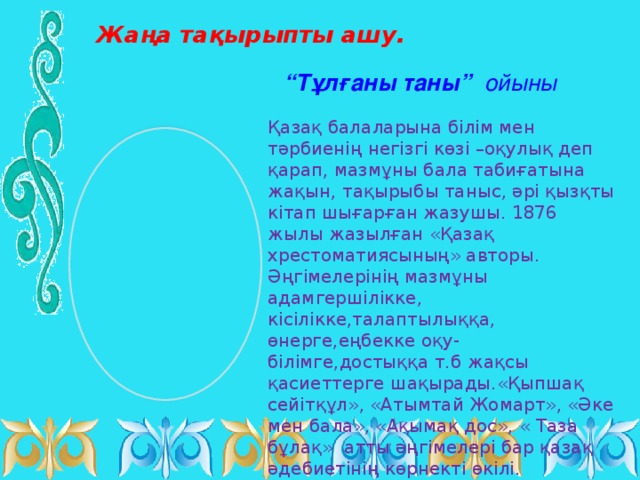 Жаңа тақырыпты ашу. “ Тұлғаны таны” ойыны Қазақ балаларына білім мен тәрбиенің негізгі көзі –оқулық деп қарап, мазмұны бала табиғатына жақын, тақырыбы таныс, әрі қызқты кітап шығарған жазушы. 1876 жылы жазылған «Қазақ хрестоматиясының» авторы. Әңгімелерінің мазмұны адамгершілікке, кісілікке,талаптылыққа, өнерге,еңбекке оқу-білімге,достыққа т.б жақсы қасиеттерге шақырады.«Қыпшақ сейітқұл», «Атымтай Жомарт», «Әке мен бала», «Ақымақ дос», « Таза бұлақ» атты әңгімелері бар қазақ әдебиетінің көрнекті өкілі.