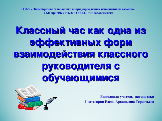 ГОКУ «Общеобразовательная школа при учреждениях исполнения наказания»  УКП при ФКУ ИК-8 и СИЗО-1 г. Благовещенска Классный час как одна из эффективных форм взаимодействия классного руководителя с обучающимися   Выполнила учитель математики  I категории Елена Аркадьевна Терентьева