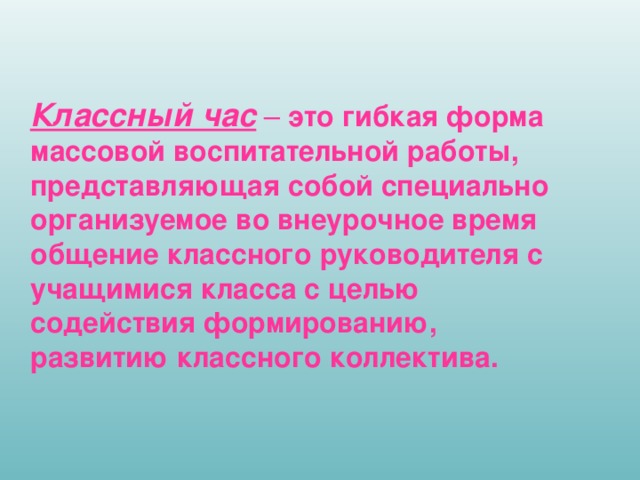 Классный час – это гибкая форма массовой воспитательной работы, представляющая собой специально организуемое во внеурочное время общение классного руководителя с учащимися класса с целью содействия формированию, развитию классного коллектива.