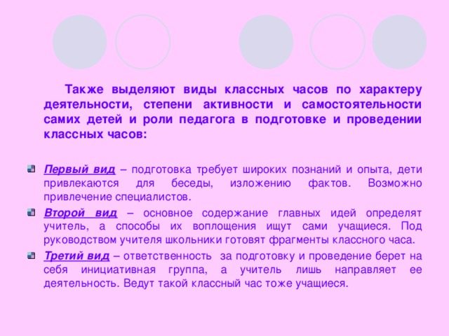 Также выделяют виды классных часов по характеру деятельности, степени активности и самостоятельности самих детей и роли  педагога в подготовке и проведении классных часов: