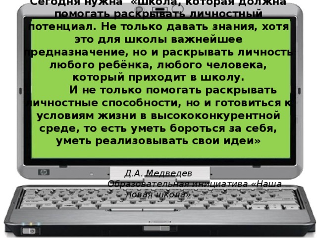 Сегодня нужна «школа, которая должна помогать раскрывать личностный потенциал. Не только давать знания, хотя это для школы важнейшее предназначение, но и раскрывать личность любого ребёнка, любого человека, который приходит в школу.  И не только помогать раскрывать личностные способности, но и готовиться к условиям жизни в высококонкурентной среде, то есть уметь бороться за себя, уметь реализовывать свои идеи»    Д.А. Медведев  Образовательная инициатива «Наша новая школа»