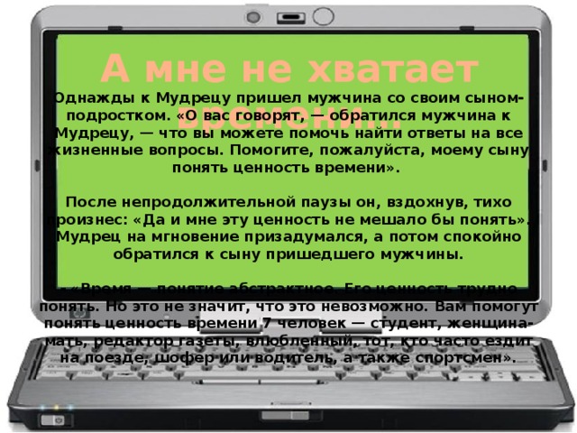 А мне не хватает времени… Однажды к Мудрецу пришел мужчина со своим сыном-подростком. «О вас говорят, — обратился мужчина к Мудрецу, — что вы можете помочь найти ответы на все жизненные вопросы. Помогите, пожалуйста, моему сыну понять ценность времени».   После непродолжительной паузы он, вздохнув, тихо произнес: «Да и мне эту ценность не мешало бы понять». Мудрец на мгновение призадумался, а потом спокойно обратился к сыну пришедшего мужчины.   - «Время — понятие абстрактное. Его ценность трудно понять. Но это не значит, что это невозможно. Вам помогут понять ценность времени 7 человек — студент, женщина-мать, редактор газеты, влюбленный, тот, кто часто ездит на поезде, шофер или водитель, а также спортсмен».