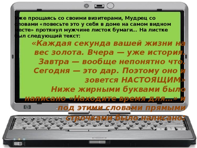 Уже прощаясь со своими визитерами, Мудрец со словами «повесьте это у себя в доме на самом видном месте» протянул мужчине листок бумаги… На листке был следующий текст:   «Каждая секунда вашей жизни на вес золота. Вчера — уже история. Завтра — вообще непонятно что. Сегодня — это дар. Поэтому оно и зовется НАСТОЯЩИМ»  Ниже жирными буквами было написано «Находите время для…» и под этими словами прямыми строчками было написано :