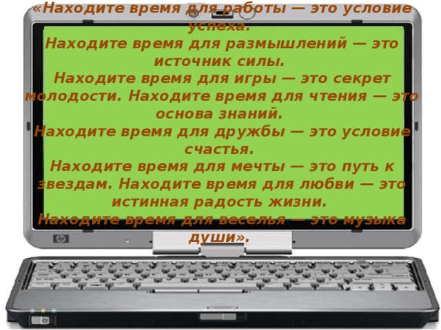 «Находите время для работы — это условие успеха. Находите время для размышлений — это источник силы. Находите время для игры — это секрет молодости. Находите время для чтения — это основа знаний. Находите время для дружбы — это условие счастья. Находите время для мечты — это путь к звездам. Находите время для любви — это истинная радость жизни. Находите время для веселья — это музыка души».