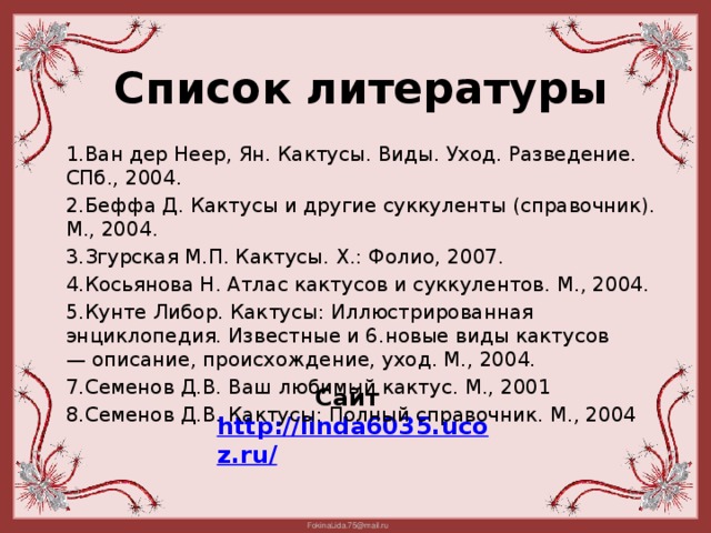 Список литературы 1.Ван дер Неер, Ян. Кактусы. Виды. Уход. Разведение. СПб., 2004. 2.Беффа Д. Кактусы и другие суккуленты (справочник). М., 2004. 3.Згурская М.П. Кактусы. Х.: Фолио, 2007. 4.Косьянова Н. Атлас кактусов и суккулентов. М., 2004. 5.Кунте Либор. Кактусы: Иллюстрированная энциклопедия. Известные и 6.новые виды кактусов — описание, происхождение, уход. М., 2004. 7.Семенов Д.В. Ваш любимый кактус. М., 2001 8.Семенов Д.В. Кактусы: Полный справочник. М., 2004 Сайт http://linda6035.ucoz.ru/   17