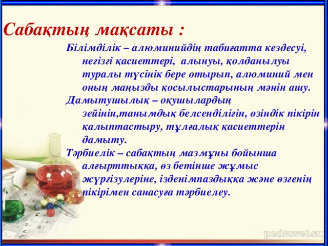 Сабақтың м а қсаты : Білімділік – алюминийдің табиғатта кездесуі, негізгі қасиеттері, алынуы, қолданылуы туралы түсінік бере отырып, алюминий мен оның маңызды қосылыстарының мәнін ашу. Дамытушылық – оқушылардың зейінін,танымдық белсенділігін, өзіндік пікірін қалыптастыру, тұлғалық қасиеттерін дамыту. Тәрбиелік – сабақтың мазмұны бойынша алғырттыққа, өз бетінше жұмыс жүргізулеріне, ізденімпаздыққа және өзгенің пікірімен санасуға тәрбиелеу.