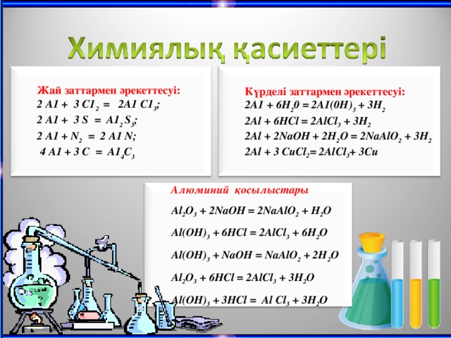 Ж ай заттармен әрекеттесуі : Күрделі заттармен әрекеттесуі : 2 A1 + 3 C1 2 = 2A1 C1 3 ; 2 A1 + 3 S = A1 2 S 3 ; 2 A1 + N 2 = 2 A1 N;  4 A1 + 3 C = A1 4 C 3 2A1 + 6H 2 0 = 2A1(0H) 3 + 3H 2 2Al + 6HCl = 2AlCl 3 + 3H 2 2Al + 2NaOH + 2H 2 O = 2NaAlO 2 + 3H 2 2 Al + 3 CuCl 2 = 2AlCl 3 + 3Cu Алюминий қосылыстары  Al 2 O 3 + 2NaOH = 2NaAlO 2 + H 2 O Al(OH) 3 + 6HCl = 2AlCl 3 + 6H 2 O Al(OH) 3 + NaO Н = NaAlO 2 + 2H 2 O А l 2 O 3 + 6HCl = 2AlCl 3 + 3H 2 O Al(OH) 3 + 3HCl = Al Cl 3 + 3H 2 O