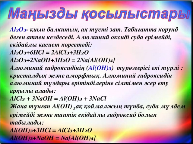 Al₂O₃ - қиын балқитын, ақ түсті зат. Табиғатта корунд деген атпен кездеседі. Алюминий оксиді суда ерімейді, екідайлы қасиет көрсетеді:  Al₂O₃+6HCl = 2AlCl₃+3H₂O  Al₂O₃+2NaOH+3H₂O = 2Na[Al(OH)₄]  Алюминий гидроксидінің ( Al(OH)₃ ) түрөзгерісі екі түрлі : кристалдық және аморфтық. Алюминий гидроксидін алюминий түздары ерітінділеріне сілтімен әсер ету арқылы алады:  AlCl₃ + 3NaOH = Al(OH)₃ + 3NaCl  Жаңа тұнған Al(OH) 3 ақ қоймалжың тұнба, суда мүлдем ерімейді және типтік екідайлы гидроксид болып табылады:  Al(OH)₃+3HCl = AlCl₃+3H₂O  Al(OH)₃+NaOH = Na[Al(OH)₄]