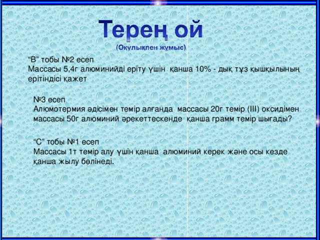 “ В” тобы №2 есеп Массасы 5,4г алюминийді еріту үшін қанша 10 % - дық тұз қышқылының ерітіндісі қажет № 3 есеп Алюмотермия әдісімен темір алғанда массасы 20г темір (ІІІ) оксидімен массасы 50г алюминий әрекеттескенде қанша грамм темір шығады? “ С” тобы №1 есеп Массасы 1т темір алу үшін қанша алюминий керек және осы кезде қанша жылу бөлінеді.