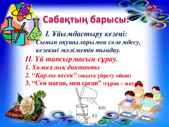 І. Ұйымдастыру кезеңі:  Сынып оқушыларымен сәлемдесу, кезекші мәліметін тыңдау. ІІ. Үй тапсырмасын сұрау. 1. Химиялық диктанты 2. “Қарлы кесек” (оқыта үйрету ойын) 3. “Сен маған, мен саған” (сұрақ – жауап)