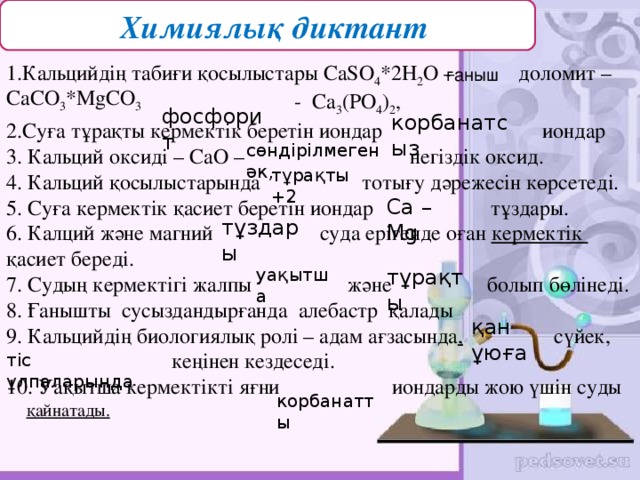 ( Химиялық диктант 5 1.Кальцийдің табиғи қосылыстары Са SO 4 *2H 2 O –  доломит –  - Ca 3 (PO 4 ) 2 ,  2.Суға тұрақты кермектік беретін иондар иондар 3. Кальций оксиді – СаО – негіздік оксид. 4. Кальций қосылыстарында тотығу дәрежесін көрсетеді. 5. Суға кермектік қасиет беретін иондар тұздары. 6. Калций және магний суда ерігенде оған кермектік қасиет береді. 7. Судың кермектігі жалпы және болып бөлінеді. 8. Ғанышты сусыздандырғанда алебастр  қалады 9. Кальцийдің биологиялық ролі – адам ағзасында , сүйек,  кеңінен кездеседі. 10. Уақытша кермектікті яғни иондарды жою үшін суды ғаныш СаСО 3 *М gCO 3  фосфорит  корбанатсыз  сөндірілмеген әк, тұрақты +2 Са – Мg тұздары уақытша тұрақты қан ұюға тіс ұлпаларында  корбанатты қайнатады.