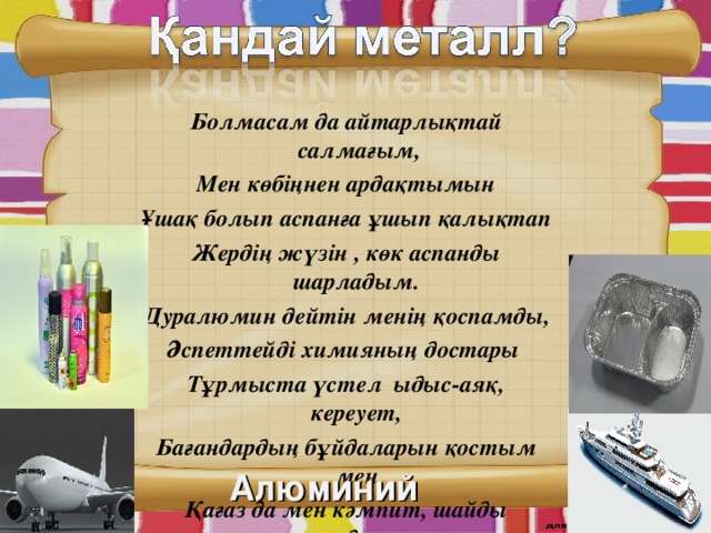 Болмасам да айтарлықтай салмағым, Мен көбіңнен ардақтымын Ұшақ болып аспанға ұшып қалықтап Жердің жүзін , көк аспанды шарладым. Дуралюмин дейтін менің қоспамды, Әспеттейді химияның достары Тұрмыста үстел ыдыс-аяқ, кереует, Бағандардың бұйдаларын қостым мен Қағаз да мен кәмпит, шайды сәндеген Тоққа балқып келіп тұрған ән де мен. Алюминий