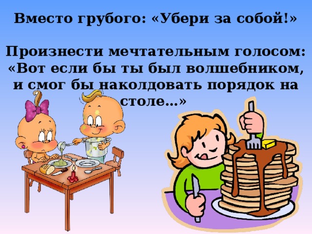 Вместо грубого: «Убери за собой!»  Произнести мечтательным голосом: «Вот если бы ты был волшебником, и смог бы наколдовать порядок на столе…»