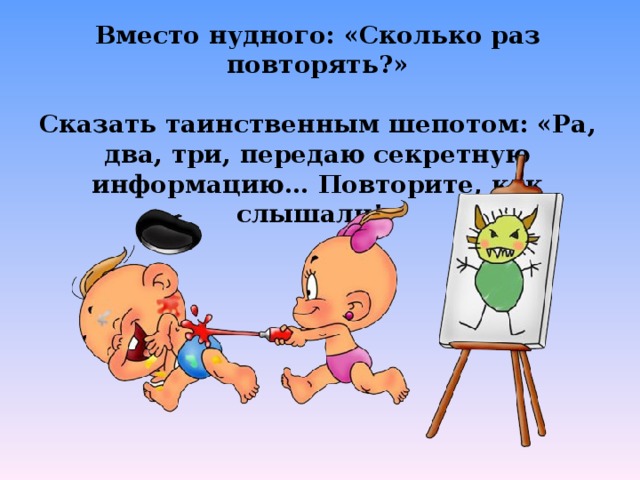 Вместо нудного: «Сколько раз повторять?»  Сказать таинственным шепотом: «Ра, два, три, передаю секретную информацию… Повторите, как слышали!»