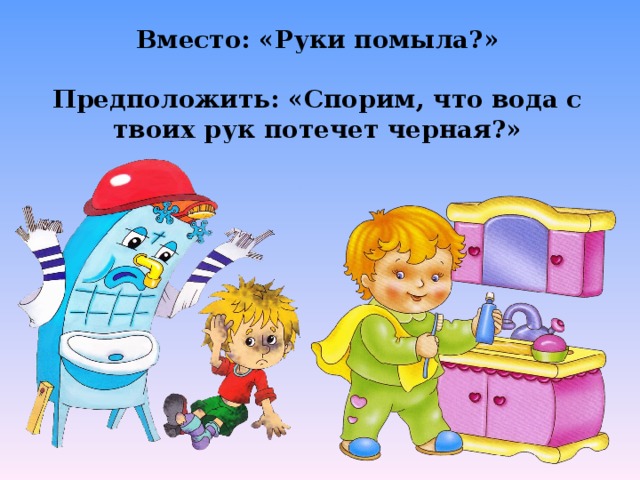 Вместо: «Руки помыла?»  Предположить: «Спорим, что вода с твоих рук потечет черная?»